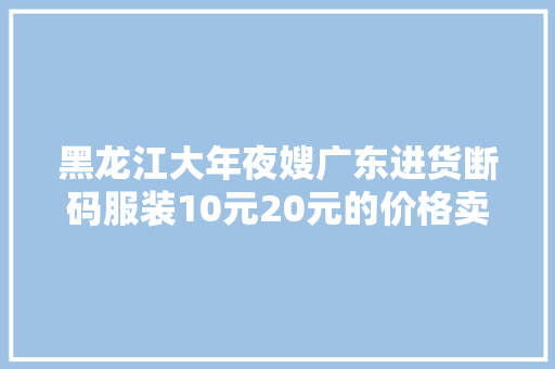 黑龙江大年夜嫂广东进货断码服装10元20元的价格卖到手发软