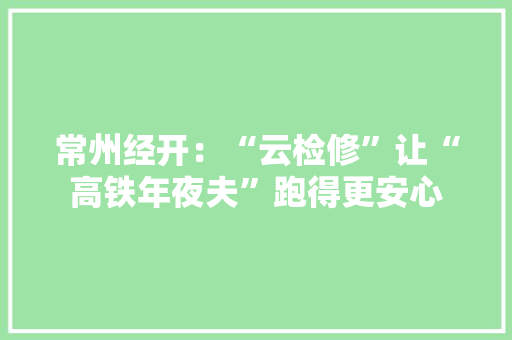 常州经开：“云检修”让“高铁年夜夫”跑得更安心