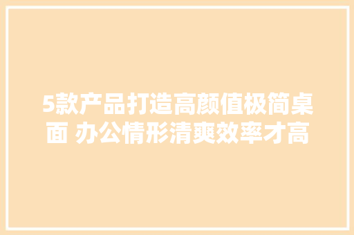 5款产品打造高颜值极简桌面 办公情形清爽效率才高