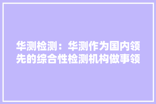 华测检测：华测作为国内领先的综合性检测机构做事领域浩瀚做事客户逾十万家个中世界五百强客户逾百家