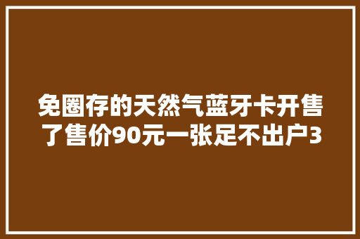 免圈存的天然气蓝牙卡开售了售价90元一张足不出户30秒即可完成充值