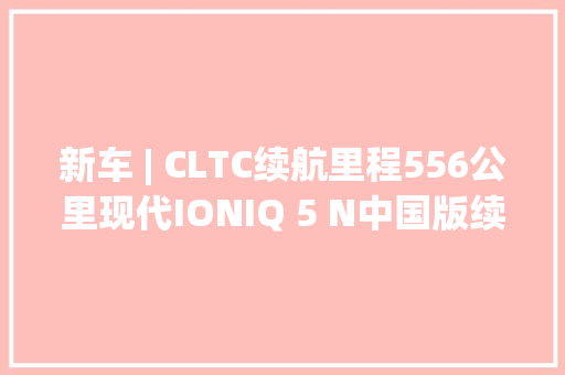 新车 | CLTC续航里程556公里现代IONIQ 5 N中国版续航信息曝光 新车 | CLTC续航里程556公里现代IONIQ 5 N中国版续航信息曝光 互联通信
