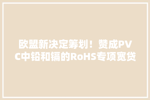 欧盟新决定筹划！赞成PVC中铅和镉的RoHS专项宽贷豁免
