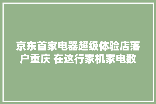 京东首家电器超级体验店落户重庆 在这行家机家电数码什么都可以买到