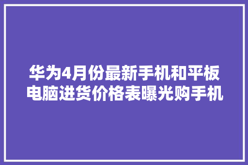 华为4月份最新手机和平板电脑进货价格表曝光购手机还会被坑？