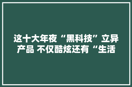 这十大年夜“黑科技”立异产品 不仅酷炫还有“生活温度”