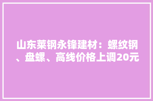山东莱钢永锋建材：螺纹钢、盘螺、高线价格上调20元/吨