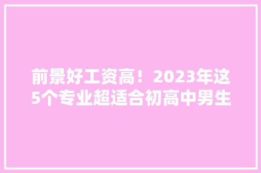 前景好工资高！2023年这5个专业超适合初高中男生进修！