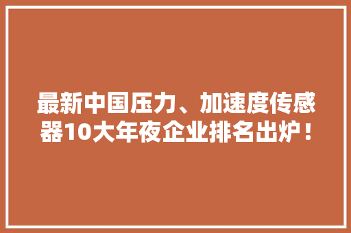 最新中国压力、加速度传感器10大年夜企业排名出炉！（附全名单）