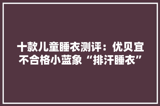 十款儿童睡衣测评：优贝宜不合格小蓝象“排汗睡衣”速干性欠佳 十款儿童睡衣测评：优贝宜不合格小蓝象“排汗睡衣”速干性欠佳 智能科技