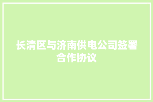 长清区与济南供电公司签署合作协议 长清区与济南供电公司签署合作协议 智能科技