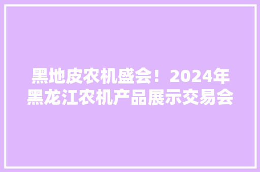 黑地皮农机盛会！2024年黑龙江农机产品展示交易会邀您参加