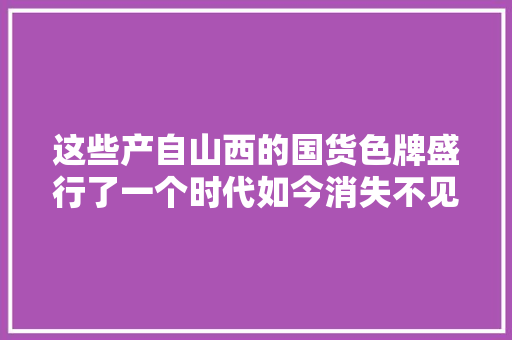 这些产自山西的国货色牌盛行了一个时代如今消失不见！