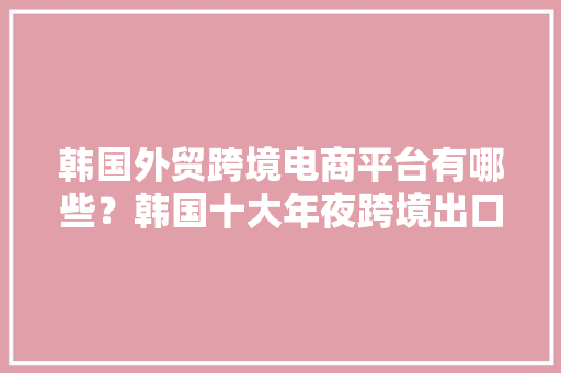 韩国外贸跨境电商平台有哪些？韩国十大年夜跨境出口电商平台最新排名