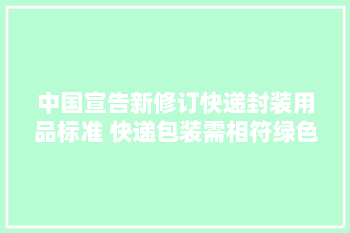 中国宣告新修订快递封装用品标准 快递包装需相符绿色化等要求