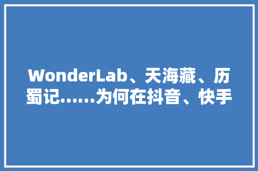 WonderLab、天海藏、历蜀记……为何在抖音、快手这么火
