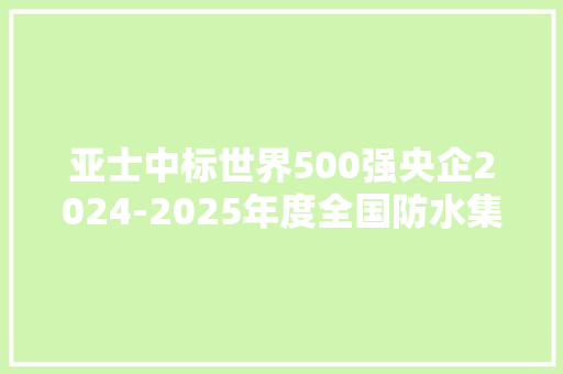 亚士中标世界500强央企2024-2025年度全国防水集采