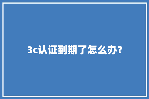 3c认证到期了怎么办？