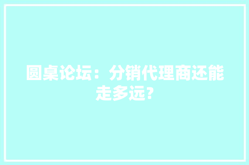 圆桌论坛：分销代理商还能走多远？ 圆桌论坛：分销代理商还能走多远？ 智能科技