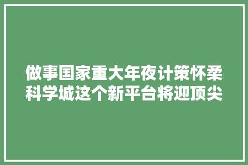 做事国家重大年夜计策怀柔科学城这个新平台将迎顶尖科研团队