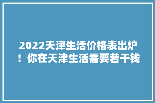 2022天津生活价格表出炉！你在天津生活需要若干钱？