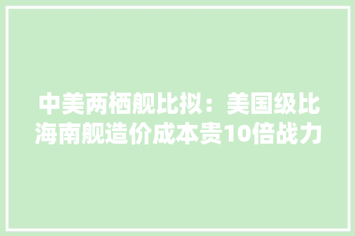 中美两栖舰比拟：美国级比海南舰造价成本贵10倍战力却平起平坐