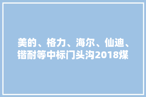 美的、格力、海尔、仙迪、锴耐等中标门头沟2018煤改电！ 美的、格力、海尔、仙迪、锴耐等中标门头沟2018煤改电！ 人工智能