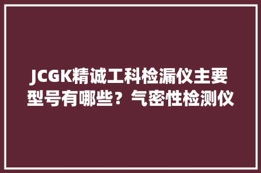JCGK精诚工科检漏仪主要型号有哪些？气密性检测仪篇附选型指南