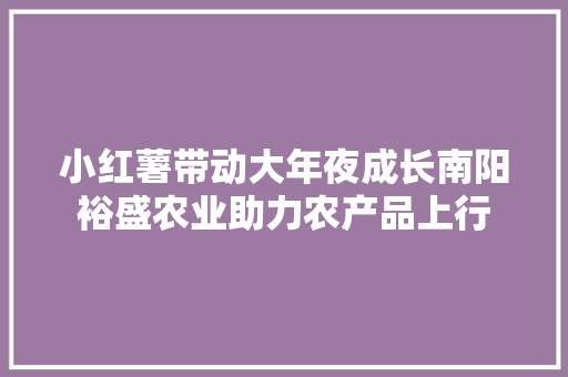 小红薯带动大年夜成长南阳裕盛农业助力农产品上行