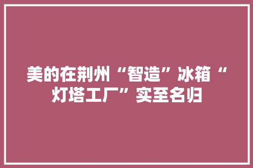 美的在荆州“智造”冰箱“灯塔工厂”实至名归
