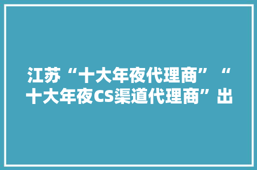 江苏“十大年夜代理商”“十大年夜CS渠道代理商”出炉！谁在弄潮？