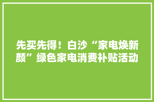 先买先得！白沙“家电焕新颜”绿色家电消费补贴活动22日开启