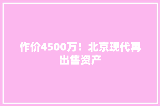 作价4500万！北京现代再出售资产