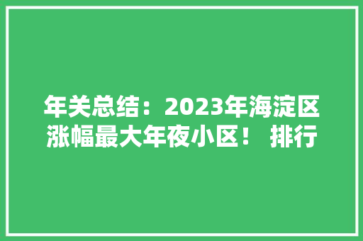 年关总结：2023年海淀区涨幅最大年夜小区！ 排行榜系...