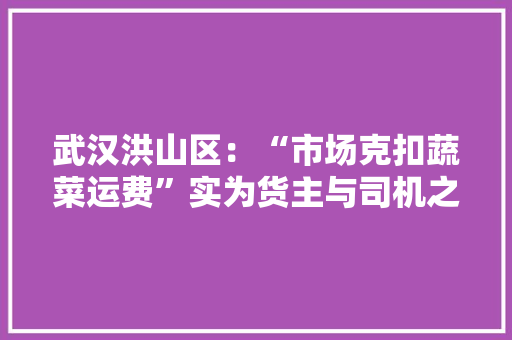 武汉洪山区：“市场克扣蔬菜运费”实为货主与司机之间轇轕 武汉洪山区：“市场克扣蔬菜运费”实为货主与司机之间轇轕 智能家居