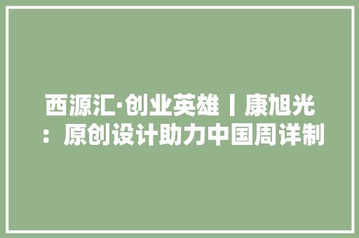 西源汇·创业英雄丨康旭光：原创设计助力中国周详制造业成长