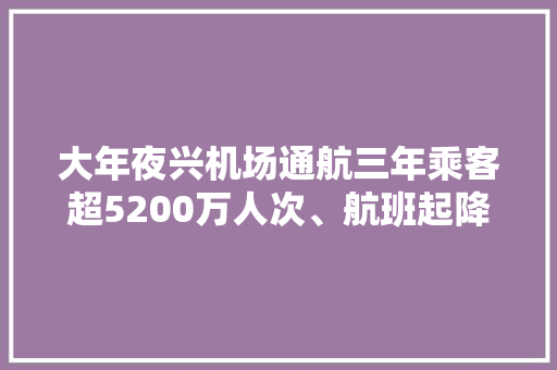 大年夜兴机场通航三年乘客超5200万人次、航班起降约45万架次京津冀协同成长新引擎