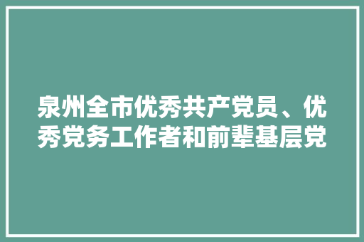 泉州全市优秀共产党员、优秀党务工作者和前辈基层党组织拟表彰对象名单