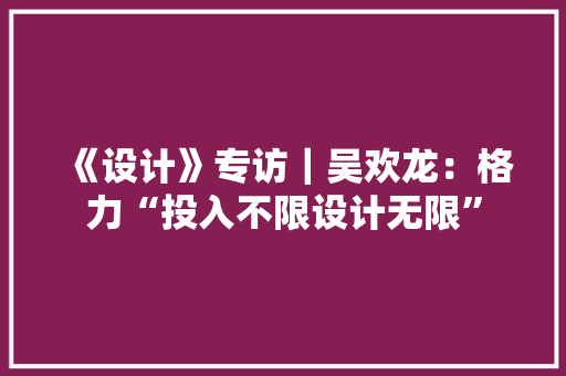 《设计》专访｜吴欢龙：格力“投入不限设计无限” 《设计》专访｜吴欢龙：格力“投入不限设计无限” 智能家居