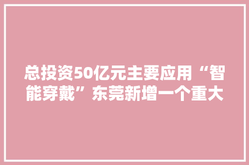 总投资50亿元主要应用“智能穿戴”东莞新增一个重大年夜项目