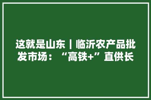 这就是山东｜临沂农产品批发市场：“高铁+”直供长三角确保市平易近菜篮子“快而鲜”