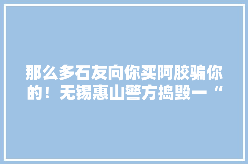 那么多石友向你买阿胶骗你的！无锡惠山警方捣毁一“微商代理”诱骗窝点