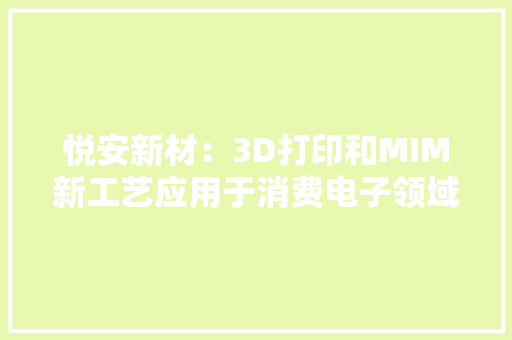 悦安新材：3D打印和MIM新工艺应用于消费电子领域市场需求增加或带来业绩增长