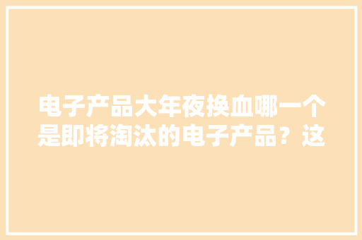 电子产品大年夜换血哪一个是即将淘汰的电子产品？这8种有点危险！ 电子产品大年夜换血哪一个是即将淘汰的电子产品？这8种有点危险！ 人工智能
