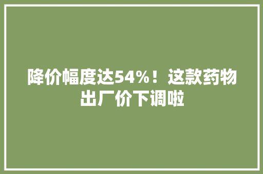 降价幅度达54%！这款药物出厂价下调啦