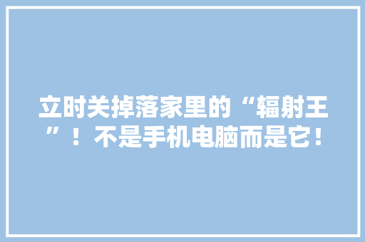 立时关掉落家里的“辐射王”！不是手机电脑而是它！很多人天天用 立时关掉落家里的“辐射王”！不是手机电脑而是它！很多人天天用 智能科技
