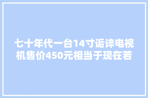 七十年代一台14寸诟谇电视机售价450元相当于现在若干钱？ 七十年代一台14寸诟谇电视机售价450元相当于现在若干钱？ 智能家居