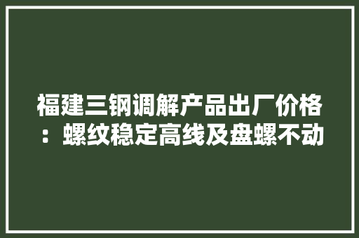 福建三钢调解产品出厂价格：螺纹稳定高线及盘螺不动（2024年3月28日至4月7日）