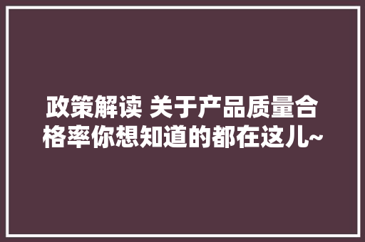 政策解读 关于产品质量合格率你想知道的都在这儿~