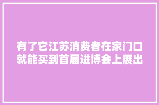 有了它江苏消费者在家门口就能买到首届进博会上展出的同款进口商品了